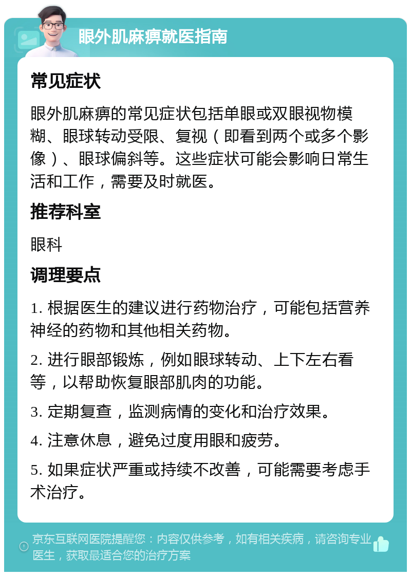 眼外肌麻痹就医指南 常见症状 眼外肌麻痹的常见症状包括单眼或双眼视物模糊、眼球转动受限、复视（即看到两个或多个影像）、眼球偏斜等。这些症状可能会影响日常生活和工作，需要及时就医。 推荐科室 眼科 调理要点 1. 根据医生的建议进行药物治疗，可能包括营养神经的药物和其他相关药物。 2. 进行眼部锻炼，例如眼球转动、上下左右看等，以帮助恢复眼部肌肉的功能。 3. 定期复查，监测病情的变化和治疗效果。 4. 注意休息，避免过度用眼和疲劳。 5. 如果症状严重或持续不改善，可能需要考虑手术治疗。