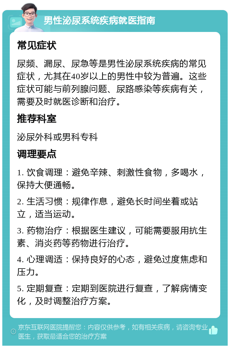 男性泌尿系统疾病就医指南 常见症状 尿频、漏尿、尿急等是男性泌尿系统疾病的常见症状，尤其在40岁以上的男性中较为普遍。这些症状可能与前列腺问题、尿路感染等疾病有关，需要及时就医诊断和治疗。 推荐科室 泌尿外科或男科专科 调理要点 1. 饮食调理：避免辛辣、刺激性食物，多喝水，保持大便通畅。 2. 生活习惯：规律作息，避免长时间坐着或站立，适当运动。 3. 药物治疗：根据医生建议，可能需要服用抗生素、消炎药等药物进行治疗。 4. 心理调适：保持良好的心态，避免过度焦虑和压力。 5. 定期复查：定期到医院进行复查，了解病情变化，及时调整治疗方案。