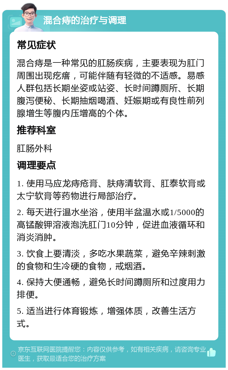 混合痔的治疗与调理 常见症状 混合痔是一种常见的肛肠疾病，主要表现为肛门周围出现疙瘩，可能伴随有轻微的不适感。易感人群包括长期坐姿或站姿、长时间蹲厕所、长期腹泻便秘、长期抽烟喝酒、妊娠期或有良性前列腺增生等腹内压增高的个体。 推荐科室 肛肠外科 调理要点 1. 使用马应龙痔疮膏、肤痔清软膏、肛泰软膏或太宁软膏等药物进行局部治疗。 2. 每天进行温水坐浴，使用半盆温水或1/5000的高锰酸钾溶液泡洗肛门10分钟，促进血液循环和消炎消肿。 3. 饮食上要清淡，多吃水果蔬菜，避免辛辣刺激的食物和生冷硬的食物，戒烟酒。 4. 保持大便通畅，避免长时间蹲厕所和过度用力排便。 5. 适当进行体育锻炼，增强体质，改善生活方式。