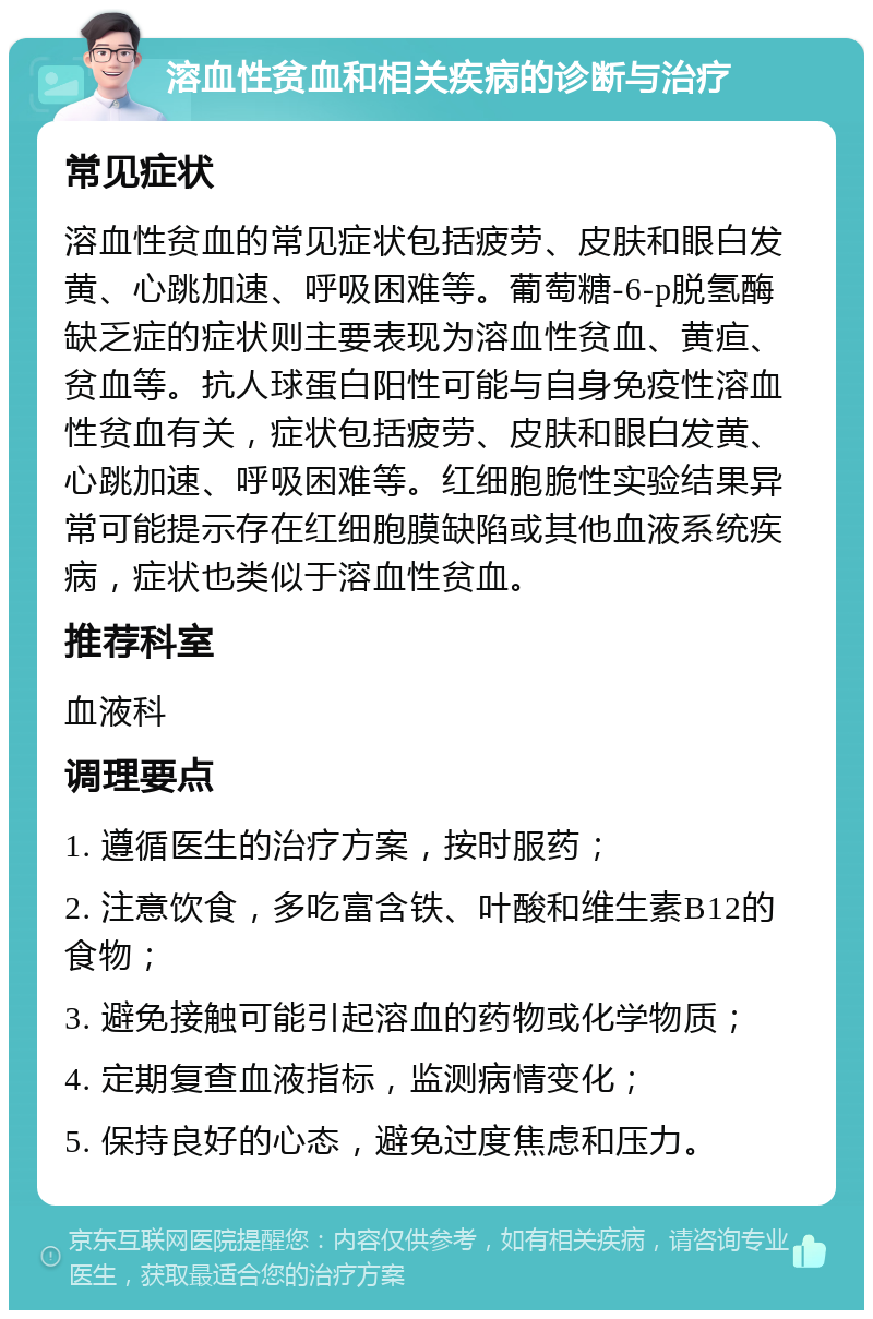 溶血性贫血和相关疾病的诊断与治疗 常见症状 溶血性贫血的常见症状包括疲劳、皮肤和眼白发黄、心跳加速、呼吸困难等。葡萄糖-6-p脱氢酶缺乏症的症状则主要表现为溶血性贫血、黄疸、贫血等。抗人球蛋白阳性可能与自身免疫性溶血性贫血有关，症状包括疲劳、皮肤和眼白发黄、心跳加速、呼吸困难等。红细胞脆性实验结果异常可能提示存在红细胞膜缺陷或其他血液系统疾病，症状也类似于溶血性贫血。 推荐科室 血液科 调理要点 1. 遵循医生的治疗方案，按时服药； 2. 注意饮食，多吃富含铁、叶酸和维生素B12的食物； 3. 避免接触可能引起溶血的药物或化学物质； 4. 定期复查血液指标，监测病情变化； 5. 保持良好的心态，避免过度焦虑和压力。