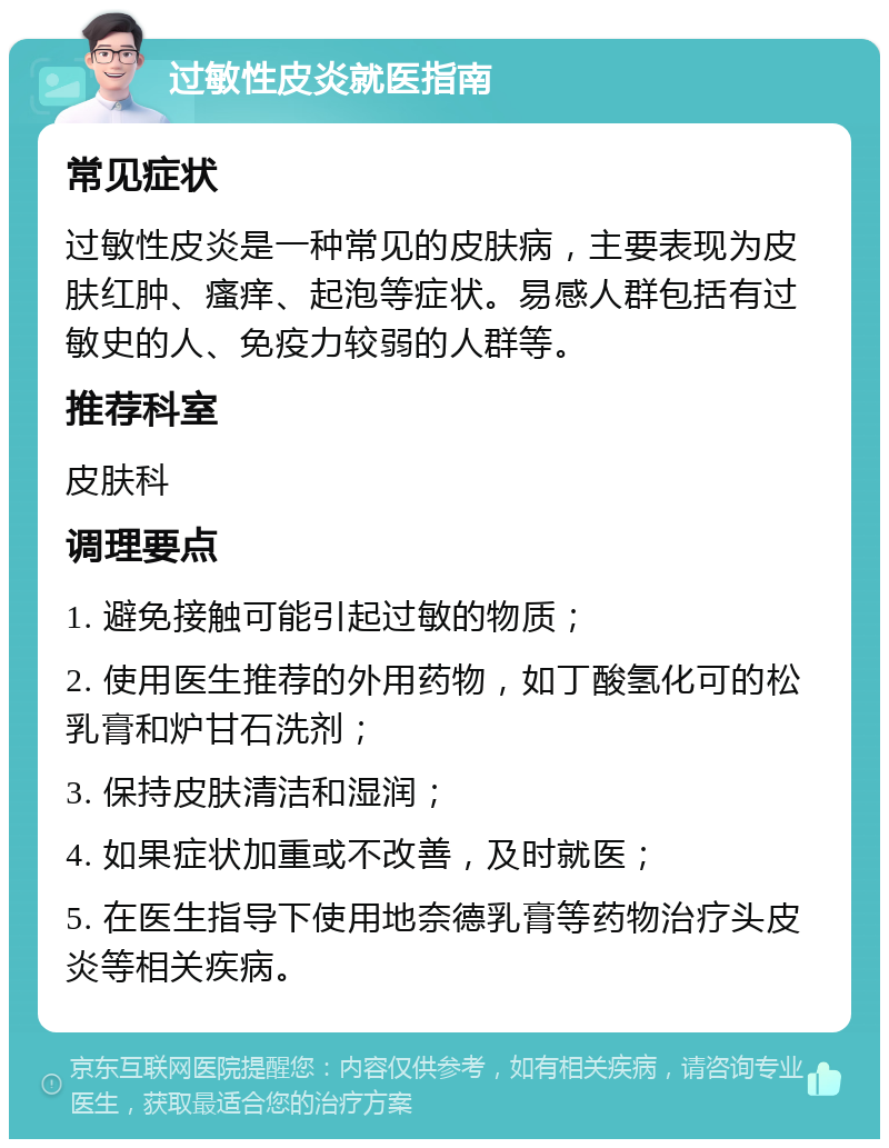 过敏性皮炎就医指南 常见症状 过敏性皮炎是一种常见的皮肤病，主要表现为皮肤红肿、瘙痒、起泡等症状。易感人群包括有过敏史的人、免疫力较弱的人群等。 推荐科室 皮肤科 调理要点 1. 避免接触可能引起过敏的物质； 2. 使用医生推荐的外用药物，如丁酸氢化可的松乳膏和炉甘石洗剂； 3. 保持皮肤清洁和湿润； 4. 如果症状加重或不改善，及时就医； 5. 在医生指导下使用地奈德乳膏等药物治疗头皮炎等相关疾病。