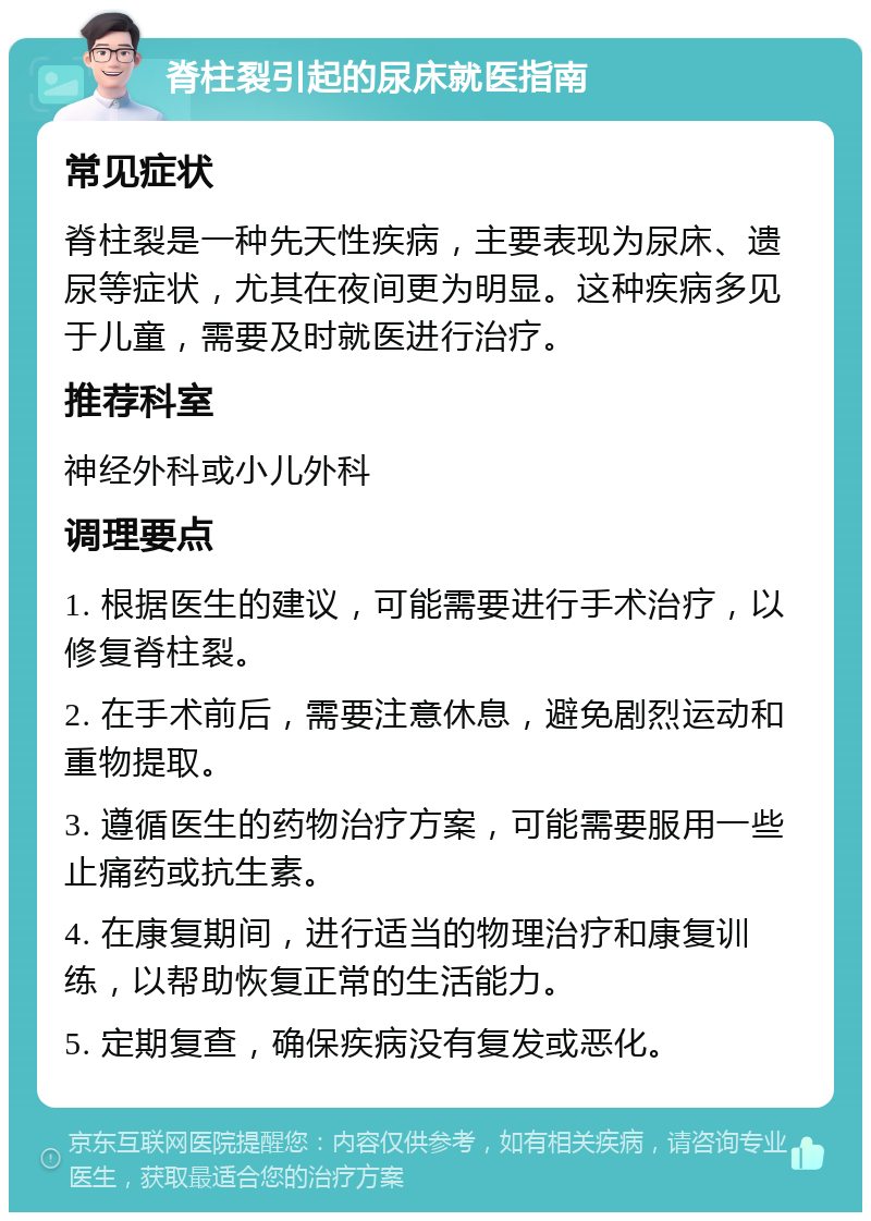 脊柱裂引起的尿床就医指南 常见症状 脊柱裂是一种先天性疾病，主要表现为尿床、遗尿等症状，尤其在夜间更为明显。这种疾病多见于儿童，需要及时就医进行治疗。 推荐科室 神经外科或小儿外科 调理要点 1. 根据医生的建议，可能需要进行手术治疗，以修复脊柱裂。 2. 在手术前后，需要注意休息，避免剧烈运动和重物提取。 3. 遵循医生的药物治疗方案，可能需要服用一些止痛药或抗生素。 4. 在康复期间，进行适当的物理治疗和康复训练，以帮助恢复正常的生活能力。 5. 定期复查，确保疾病没有复发或恶化。