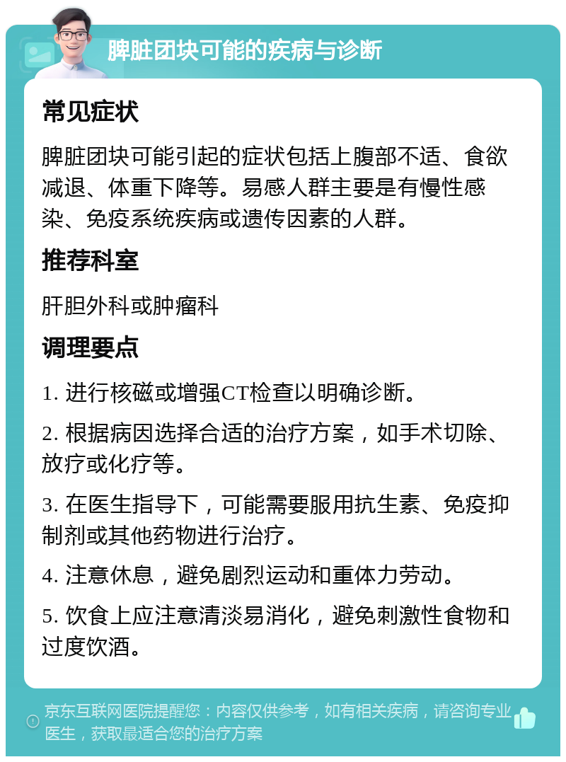 脾脏团块可能的疾病与诊断 常见症状 脾脏团块可能引起的症状包括上腹部不适、食欲减退、体重下降等。易感人群主要是有慢性感染、免疫系统疾病或遗传因素的人群。 推荐科室 肝胆外科或肿瘤科 调理要点 1. 进行核磁或增强CT检查以明确诊断。 2. 根据病因选择合适的治疗方案，如手术切除、放疗或化疗等。 3. 在医生指导下，可能需要服用抗生素、免疫抑制剂或其他药物进行治疗。 4. 注意休息，避免剧烈运动和重体力劳动。 5. 饮食上应注意清淡易消化，避免刺激性食物和过度饮酒。