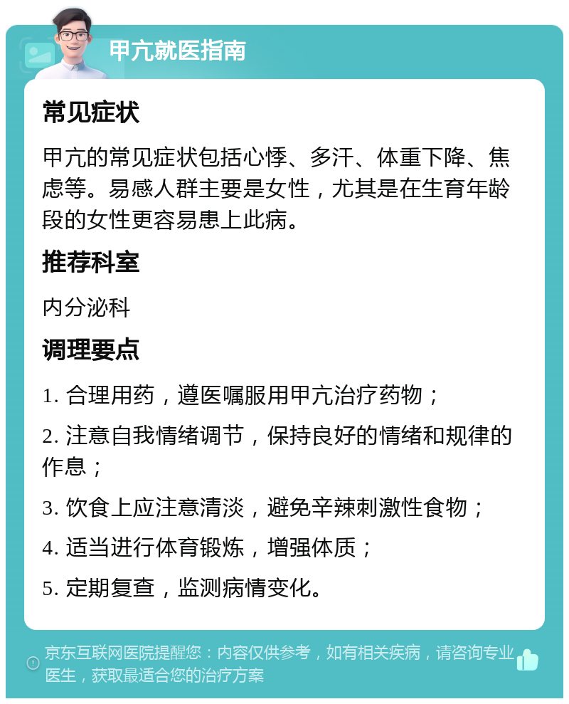 甲亢就医指南 常见症状 甲亢的常见症状包括心悸、多汗、体重下降、焦虑等。易感人群主要是女性，尤其是在生育年龄段的女性更容易患上此病。 推荐科室 内分泌科 调理要点 1. 合理用药，遵医嘱服用甲亢治疗药物； 2. 注意自我情绪调节，保持良好的情绪和规律的作息； 3. 饮食上应注意清淡，避免辛辣刺激性食物； 4. 适当进行体育锻炼，增强体质； 5. 定期复查，监测病情变化。