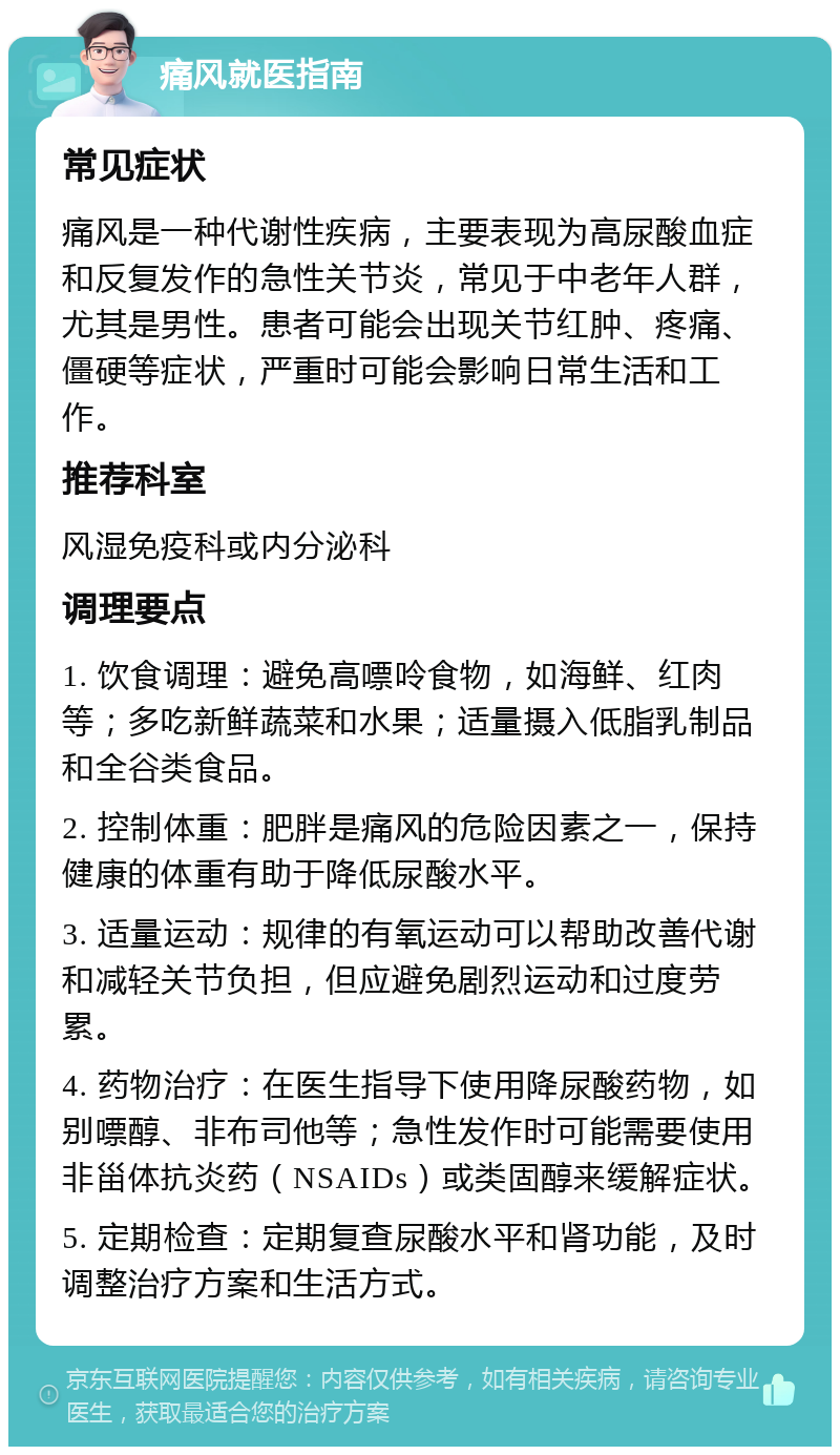 痛风就医指南 常见症状 痛风是一种代谢性疾病，主要表现为高尿酸血症和反复发作的急性关节炎，常见于中老年人群，尤其是男性。患者可能会出现关节红肿、疼痛、僵硬等症状，严重时可能会影响日常生活和工作。 推荐科室 风湿免疫科或内分泌科 调理要点 1. 饮食调理：避免高嘌呤食物，如海鲜、红肉等；多吃新鲜蔬菜和水果；适量摄入低脂乳制品和全谷类食品。 2. 控制体重：肥胖是痛风的危险因素之一，保持健康的体重有助于降低尿酸水平。 3. 适量运动：规律的有氧运动可以帮助改善代谢和减轻关节负担，但应避免剧烈运动和过度劳累。 4. 药物治疗：在医生指导下使用降尿酸药物，如别嘌醇、非布司他等；急性发作时可能需要使用非甾体抗炎药（NSAIDs）或类固醇来缓解症状。 5. 定期检查：定期复查尿酸水平和肾功能，及时调整治疗方案和生活方式。