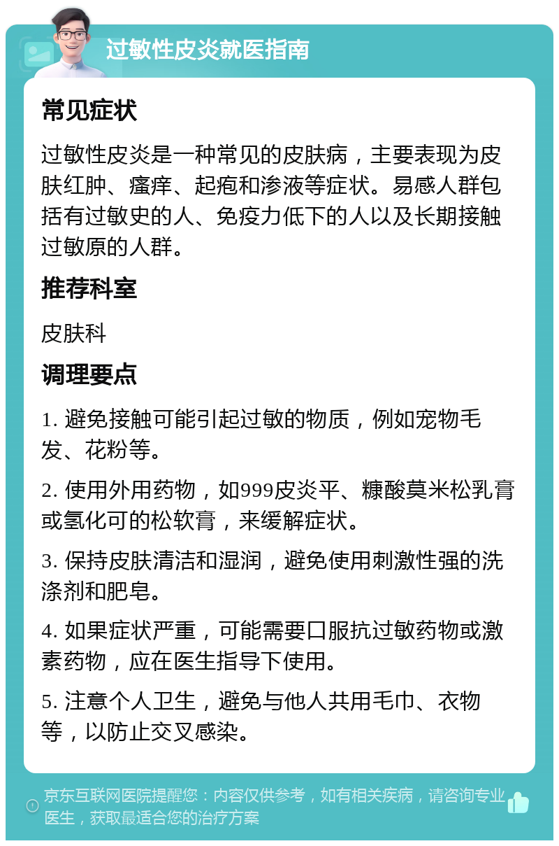 过敏性皮炎就医指南 常见症状 过敏性皮炎是一种常见的皮肤病，主要表现为皮肤红肿、瘙痒、起疱和渗液等症状。易感人群包括有过敏史的人、免疫力低下的人以及长期接触过敏原的人群。 推荐科室 皮肤科 调理要点 1. 避免接触可能引起过敏的物质，例如宠物毛发、花粉等。 2. 使用外用药物，如999皮炎平、糠酸莫米松乳膏或氢化可的松软膏，来缓解症状。 3. 保持皮肤清洁和湿润，避免使用刺激性强的洗涤剂和肥皂。 4. 如果症状严重，可能需要口服抗过敏药物或激素药物，应在医生指导下使用。 5. 注意个人卫生，避免与他人共用毛巾、衣物等，以防止交叉感染。