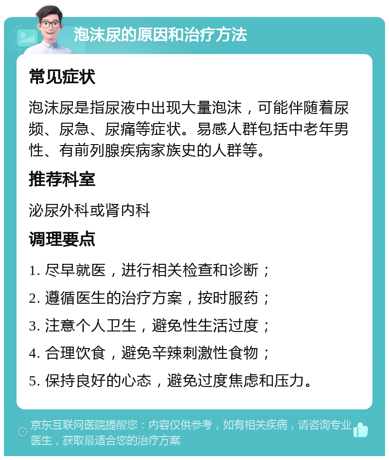 泡沫尿的原因和治疗方法 常见症状 泡沫尿是指尿液中出现大量泡沫，可能伴随着尿频、尿急、尿痛等症状。易感人群包括中老年男性、有前列腺疾病家族史的人群等。 推荐科室 泌尿外科或肾内科 调理要点 1. 尽早就医，进行相关检查和诊断； 2. 遵循医生的治疗方案，按时服药； 3. 注意个人卫生，避免性生活过度； 4. 合理饮食，避免辛辣刺激性食物； 5. 保持良好的心态，避免过度焦虑和压力。