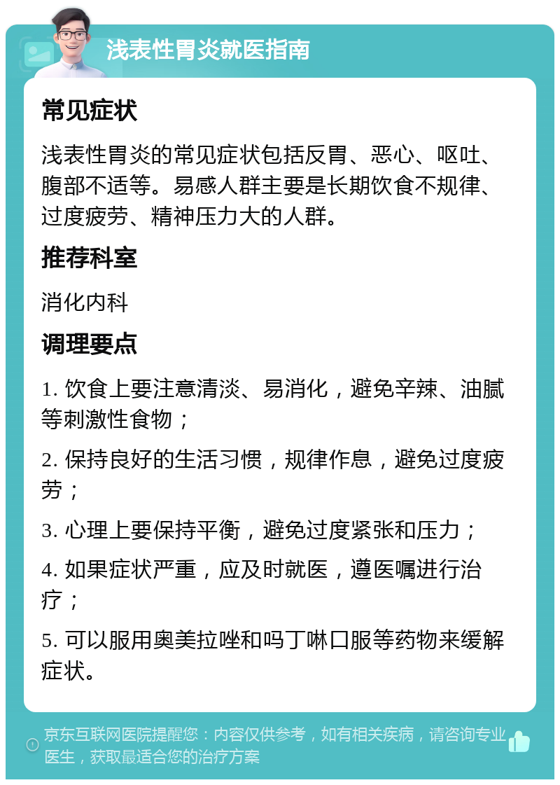 浅表性胃炎就医指南 常见症状 浅表性胃炎的常见症状包括反胃、恶心、呕吐、腹部不适等。易感人群主要是长期饮食不规律、过度疲劳、精神压力大的人群。 推荐科室 消化内科 调理要点 1. 饮食上要注意清淡、易消化，避免辛辣、油腻等刺激性食物； 2. 保持良好的生活习惯，规律作息，避免过度疲劳； 3. 心理上要保持平衡，避免过度紧张和压力； 4. 如果症状严重，应及时就医，遵医嘱进行治疗； 5. 可以服用奥美拉唑和吗丁啉口服等药物来缓解症状。