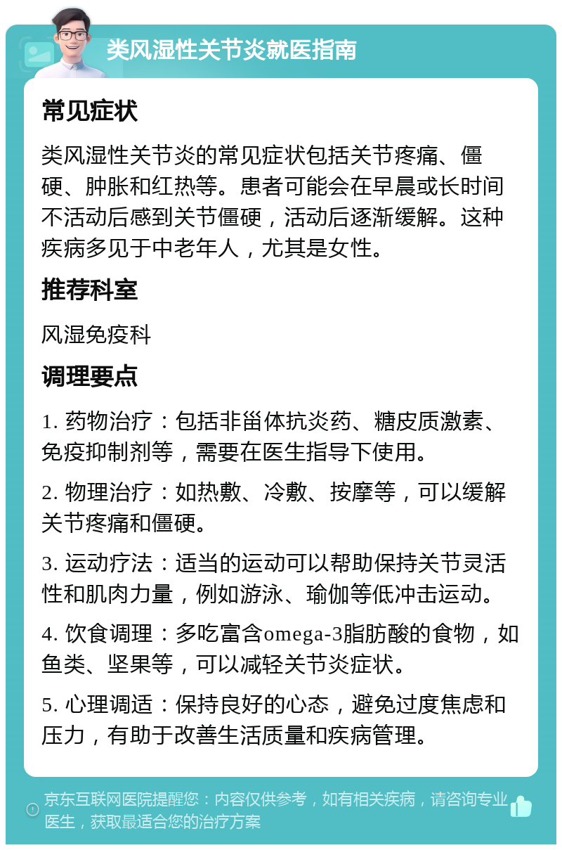 类风湿性关节炎就医指南 常见症状 类风湿性关节炎的常见症状包括关节疼痛、僵硬、肿胀和红热等。患者可能会在早晨或长时间不活动后感到关节僵硬，活动后逐渐缓解。这种疾病多见于中老年人，尤其是女性。 推荐科室 风湿免疫科 调理要点 1. 药物治疗：包括非甾体抗炎药、糖皮质激素、免疫抑制剂等，需要在医生指导下使用。 2. 物理治疗：如热敷、冷敷、按摩等，可以缓解关节疼痛和僵硬。 3. 运动疗法：适当的运动可以帮助保持关节灵活性和肌肉力量，例如游泳、瑜伽等低冲击运动。 4. 饮食调理：多吃富含omega-3脂肪酸的食物，如鱼类、坚果等，可以减轻关节炎症状。 5. 心理调适：保持良好的心态，避免过度焦虑和压力，有助于改善生活质量和疾病管理。