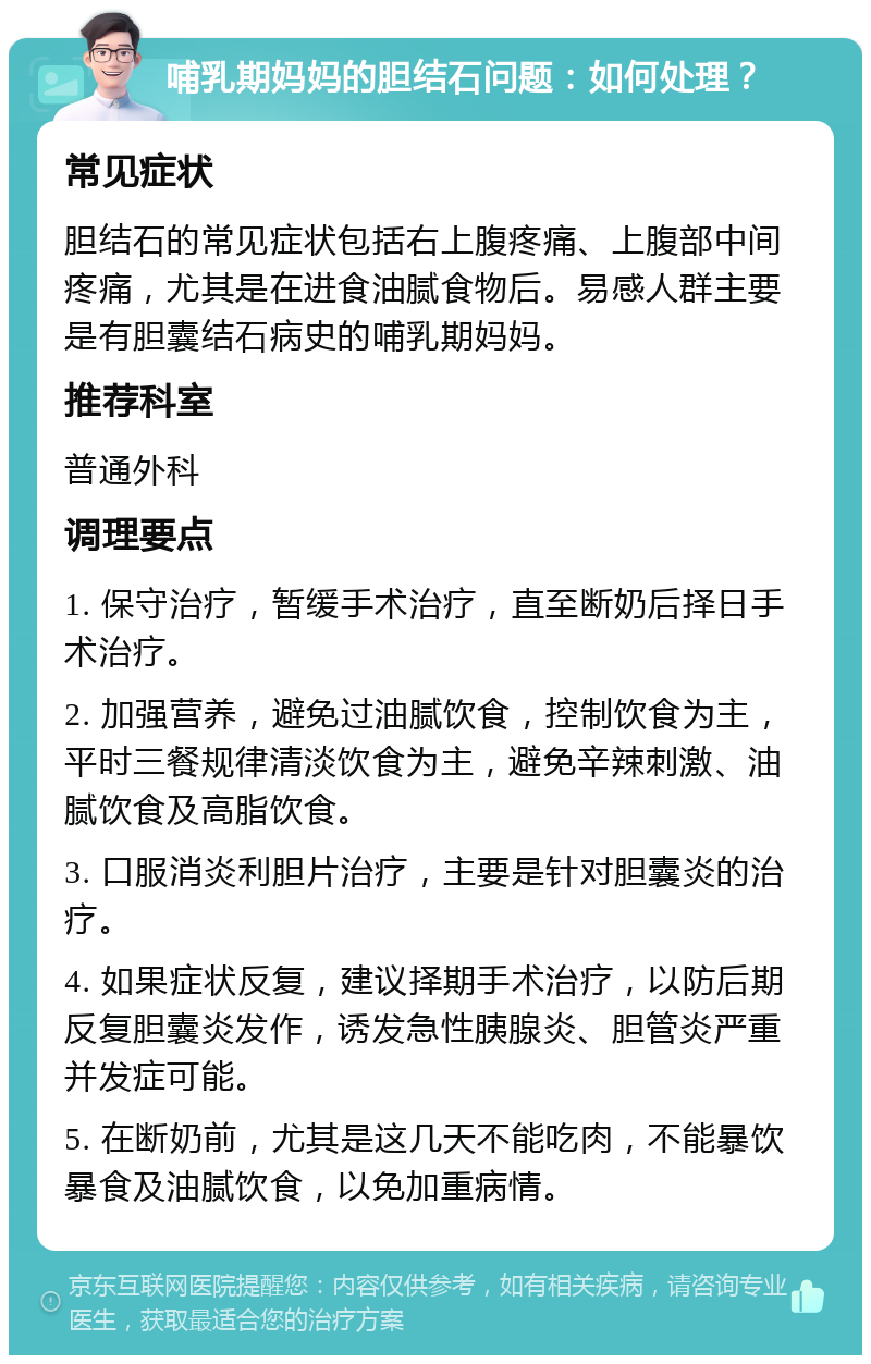 哺乳期妈妈的胆结石问题：如何处理？ 常见症状 胆结石的常见症状包括右上腹疼痛、上腹部中间疼痛，尤其是在进食油腻食物后。易感人群主要是有胆囊结石病史的哺乳期妈妈。 推荐科室 普通外科 调理要点 1. 保守治疗，暂缓手术治疗，直至断奶后择日手术治疗。 2. 加强营养，避免过油腻饮食，控制饮食为主，平时三餐规律清淡饮食为主，避免辛辣刺激、油腻饮食及高脂饮食。 3. 口服消炎利胆片治疗，主要是针对胆囊炎的治疗。 4. 如果症状反复，建议择期手术治疗，以防后期反复胆囊炎发作，诱发急性胰腺炎、胆管炎严重并发症可能。 5. 在断奶前，尤其是这几天不能吃肉，不能暴饮暴食及油腻饮食，以免加重病情。