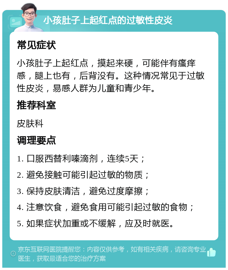 小孩肚子上起红点的过敏性皮炎 常见症状 小孩肚子上起红点，摸起来硬，可能伴有瘙痒感，腿上也有，后背没有。这种情况常见于过敏性皮炎，易感人群为儿童和青少年。 推荐科室 皮肤科 调理要点 1. 口服西替利嗪滴剂，连续5天； 2. 避免接触可能引起过敏的物质； 3. 保持皮肤清洁，避免过度摩擦； 4. 注意饮食，避免食用可能引起过敏的食物； 5. 如果症状加重或不缓解，应及时就医。