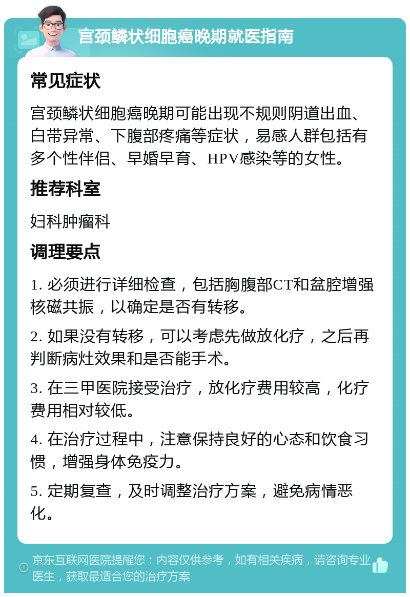 宫颈鳞状细胞癌晚期就医指南 常见症状 宫颈鳞状细胞癌晚期可能出现不规则阴道出血、白带异常、下腹部疼痛等症状，易感人群包括有多个性伴侣、早婚早育、HPV感染等的女性。 推荐科室 妇科肿瘤科 调理要点 1. 必须进行详细检查，包括胸腹部CT和盆腔增强核磁共振，以确定是否有转移。 2. 如果没有转移，可以考虑先做放化疗，之后再判断病灶效果和是否能手术。 3. 在三甲医院接受治疗，放化疗费用较高，化疗费用相对较低。 4. 在治疗过程中，注意保持良好的心态和饮食习惯，增强身体免疫力。 5. 定期复查，及时调整治疗方案，避免病情恶化。