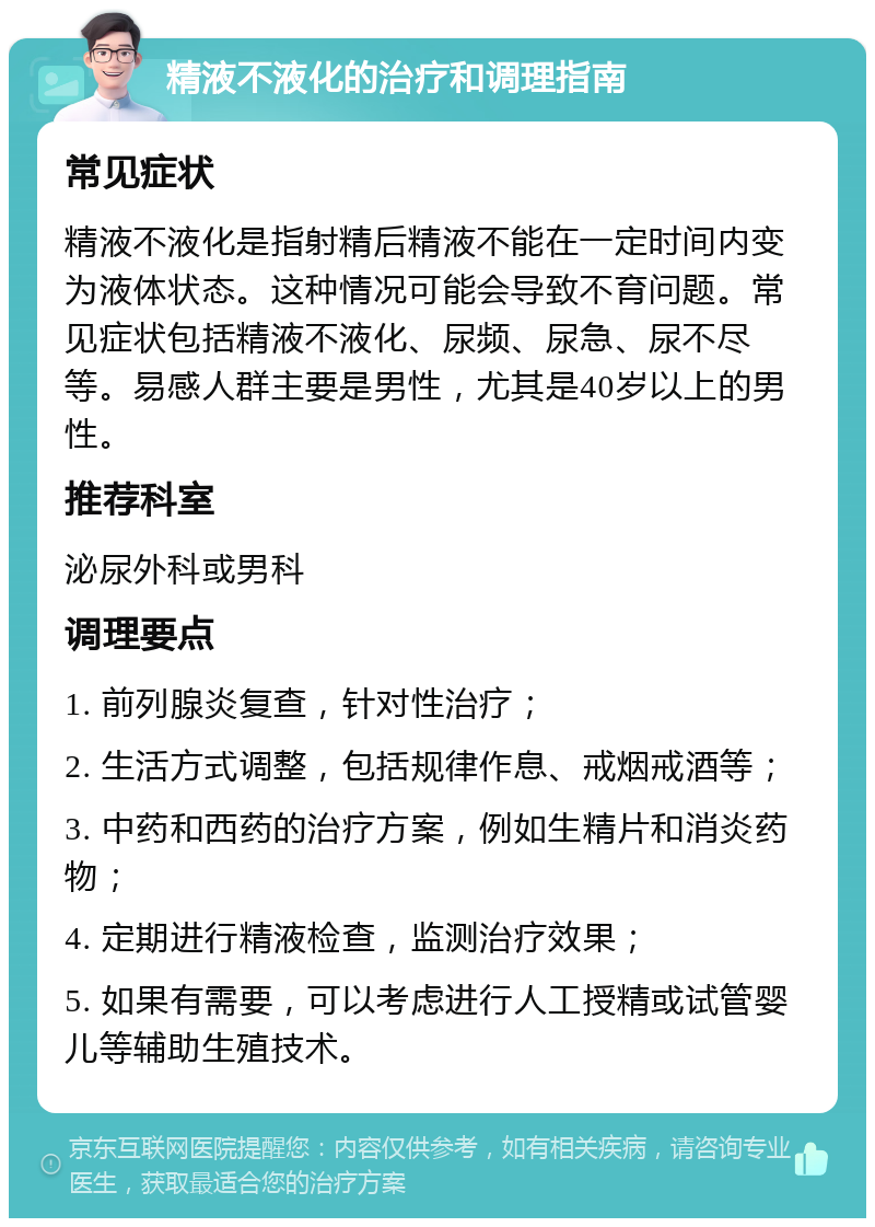 精液不液化的治疗和调理指南 常见症状 精液不液化是指射精后精液不能在一定时间内变为液体状态。这种情况可能会导致不育问题。常见症状包括精液不液化、尿频、尿急、尿不尽等。易感人群主要是男性，尤其是40岁以上的男性。 推荐科室 泌尿外科或男科 调理要点 1. 前列腺炎复查，针对性治疗； 2. 生活方式调整，包括规律作息、戒烟戒酒等； 3. 中药和西药的治疗方案，例如生精片和消炎药物； 4. 定期进行精液检查，监测治疗效果； 5. 如果有需要，可以考虑进行人工授精或试管婴儿等辅助生殖技术。