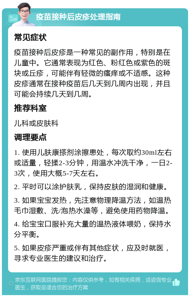 疫苗接种后皮疹处理指南 常见症状 疫苗接种后皮疹是一种常见的副作用，特别是在儿童中。它通常表现为红色、粉红色或紫色的斑块或丘疹，可能伴有轻微的瘙痒或不适感。这种皮疹通常在接种疫苗后几天到几周内出现，并且可能会持续几天到几周。 推荐科室 儿科或皮肤科 调理要点 1. 使用儿肤康搽剂涂擦患处，每次取约30ml左右或适量，轻揉2-3分钟，用温水冲洗干净，一日2-3次，使用大概5-7天左右。 2. 平时可以涂护肤乳，保持皮肤的湿润和健康。 3. 如果宝宝发热，先注意物理降温方法，如温热毛巾湿敷、洗/泡热水澡等，避免使用药物降温。 4. 给宝宝口服补充大量的温热液体喂奶，保持水分平衡。 5. 如果皮疹严重或伴有其他症状，应及时就医，寻求专业医生的建议和治疗。