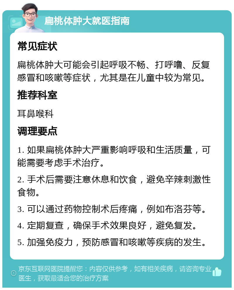 扁桃体肿大就医指南 常见症状 扁桃体肿大可能会引起呼吸不畅、打呼噜、反复感冒和咳嗽等症状，尤其是在儿童中较为常见。 推荐科室 耳鼻喉科 调理要点 1. 如果扁桃体肿大严重影响呼吸和生活质量，可能需要考虑手术治疗。 2. 手术后需要注意休息和饮食，避免辛辣刺激性食物。 3. 可以通过药物控制术后疼痛，例如布洛芬等。 4. 定期复查，确保手术效果良好，避免复发。 5. 加强免疫力，预防感冒和咳嗽等疾病的发生。