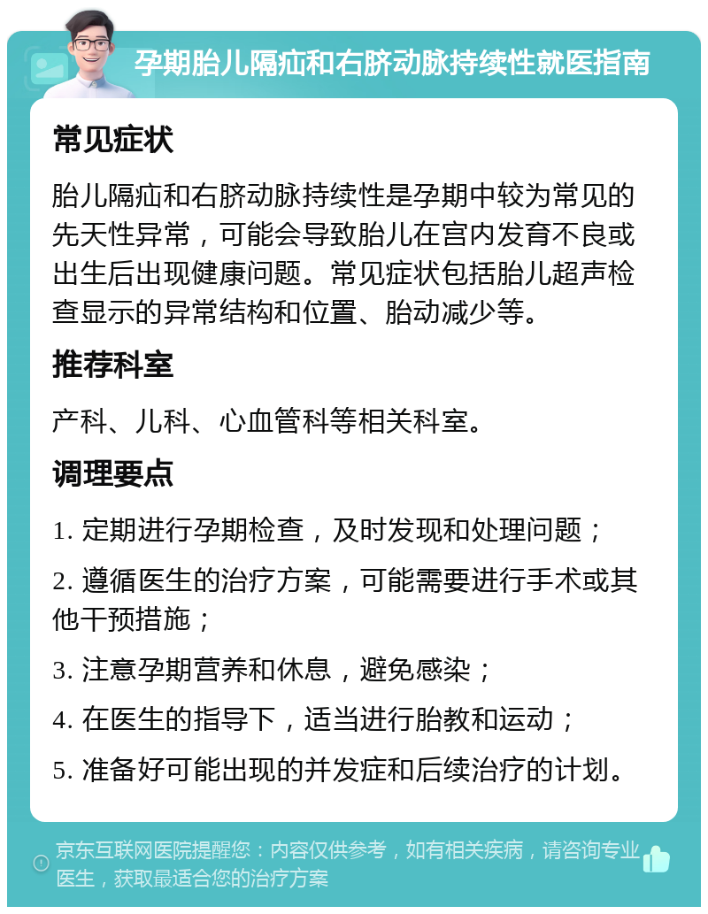 孕期胎儿隔疝和右脐动脉持续性就医指南 常见症状 胎儿隔疝和右脐动脉持续性是孕期中较为常见的先天性异常，可能会导致胎儿在宫内发育不良或出生后出现健康问题。常见症状包括胎儿超声检查显示的异常结构和位置、胎动减少等。 推荐科室 产科、儿科、心血管科等相关科室。 调理要点 1. 定期进行孕期检查，及时发现和处理问题； 2. 遵循医生的治疗方案，可能需要进行手术或其他干预措施； 3. 注意孕期营养和休息，避免感染； 4. 在医生的指导下，适当进行胎教和运动； 5. 准备好可能出现的并发症和后续治疗的计划。