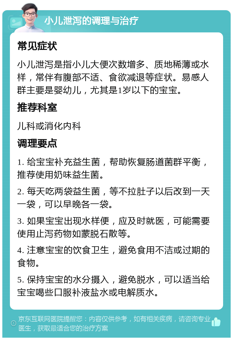 小儿泄泻的调理与治疗 常见症状 小儿泄泻是指小儿大便次数增多、质地稀薄或水样，常伴有腹部不适、食欲减退等症状。易感人群主要是婴幼儿，尤其是1岁以下的宝宝。 推荐科室 儿科或消化内科 调理要点 1. 给宝宝补充益生菌，帮助恢复肠道菌群平衡，推荐使用奶味益生菌。 2. 每天吃两袋益生菌，等不拉肚子以后改到一天一袋，可以早晚各一袋。 3. 如果宝宝出现水样便，应及时就医，可能需要使用止泻药物如蒙脱石散等。 4. 注意宝宝的饮食卫生，避免食用不洁或过期的食物。 5. 保持宝宝的水分摄入，避免脱水，可以适当给宝宝喝些口服补液盐水或电解质水。