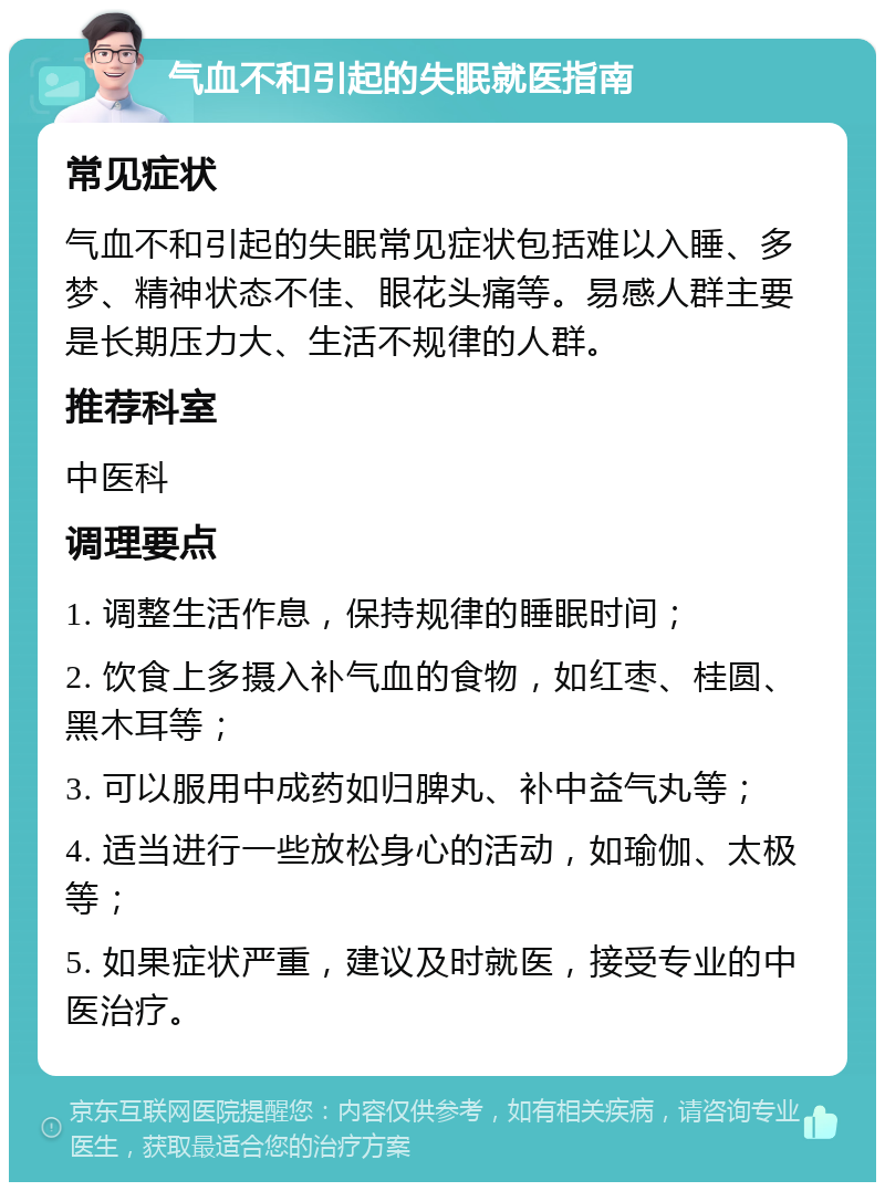 气血不和引起的失眠就医指南 常见症状 气血不和引起的失眠常见症状包括难以入睡、多梦、精神状态不佳、眼花头痛等。易感人群主要是长期压力大、生活不规律的人群。 推荐科室 中医科 调理要点 1. 调整生活作息，保持规律的睡眠时间； 2. 饮食上多摄入补气血的食物，如红枣、桂圆、黑木耳等； 3. 可以服用中成药如归脾丸、补中益气丸等； 4. 适当进行一些放松身心的活动，如瑜伽、太极等； 5. 如果症状严重，建议及时就医，接受专业的中医治疗。