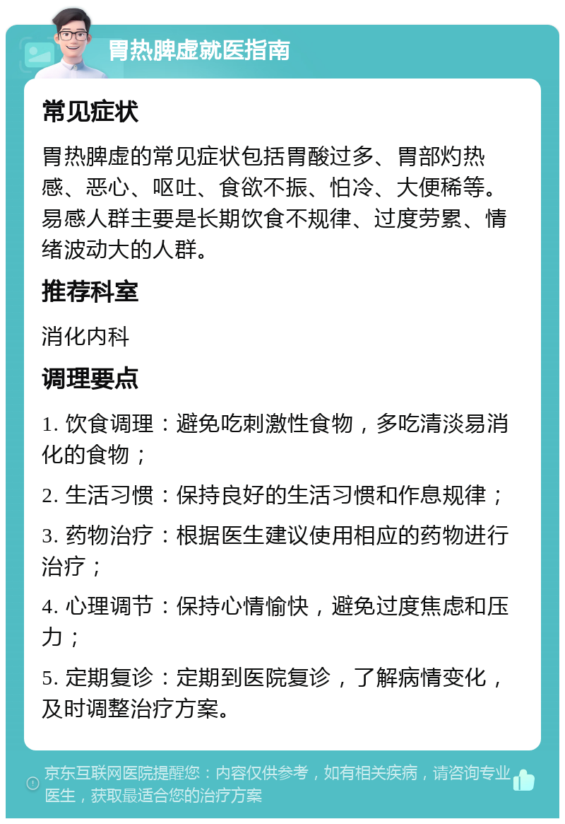 胃热脾虚就医指南 常见症状 胃热脾虚的常见症状包括胃酸过多、胃部灼热感、恶心、呕吐、食欲不振、怕冷、大便稀等。易感人群主要是长期饮食不规律、过度劳累、情绪波动大的人群。 推荐科室 消化内科 调理要点 1. 饮食调理：避免吃刺激性食物，多吃清淡易消化的食物； 2. 生活习惯：保持良好的生活习惯和作息规律； 3. 药物治疗：根据医生建议使用相应的药物进行治疗； 4. 心理调节：保持心情愉快，避免过度焦虑和压力； 5. 定期复诊：定期到医院复诊，了解病情变化，及时调整治疗方案。