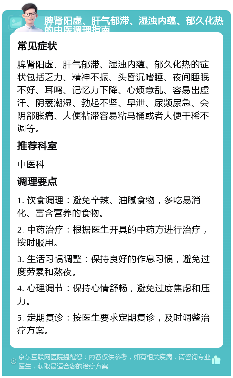 脾肾阳虚、肝气郁滞、湿浊内蕴、郁久化热的中医调理指南 常见症状 脾肾阳虚、肝气郁滞、湿浊内蕴、郁久化热的症状包括乏力、精神不振、头昏沉嗜睡、夜间睡眠不好、耳鸣、记忆力下降、心烦意乱、容易出虚汗、阴囊潮湿、勃起不坚、早泄、尿频尿急、会阴部胀痛、大便粘滞容易粘马桶或者大便干稀不调等。 推荐科室 中医科 调理要点 1. 饮食调理：避免辛辣、油腻食物，多吃易消化、富含营养的食物。 2. 中药治疗：根据医生开具的中药方进行治疗，按时服用。 3. 生活习惯调整：保持良好的作息习惯，避免过度劳累和熬夜。 4. 心理调节：保持心情舒畅，避免过度焦虑和压力。 5. 定期复诊：按医生要求定期复诊，及时调整治疗方案。