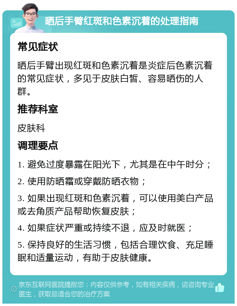 晒后手臂红斑和色素沉着的处理指南 常见症状 晒后手臂出现红斑和色素沉着是炎症后色素沉着的常见症状，多见于皮肤白皙、容易晒伤的人群。 推荐科室 皮肤科 调理要点 1. 避免过度暴露在阳光下，尤其是在中午时分； 2. 使用防晒霜或穿戴防晒衣物； 3. 如果出现红斑和色素沉着，可以使用美白产品或去角质产品帮助恢复皮肤； 4. 如果症状严重或持续不退，应及时就医； 5. 保持良好的生活习惯，包括合理饮食、充足睡眠和适量运动，有助于皮肤健康。