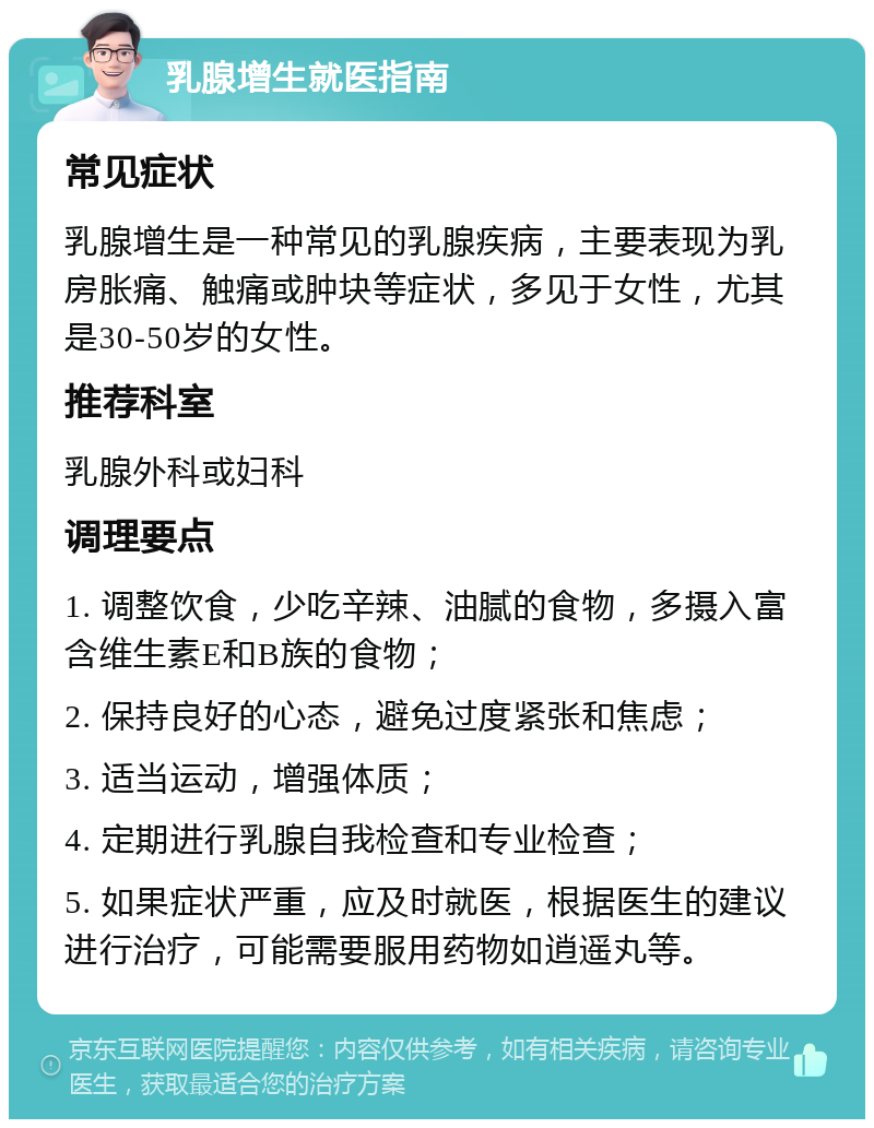 乳腺增生就医指南 常见症状 乳腺增生是一种常见的乳腺疾病，主要表现为乳房胀痛、触痛或肿块等症状，多见于女性，尤其是30-50岁的女性。 推荐科室 乳腺外科或妇科 调理要点 1. 调整饮食，少吃辛辣、油腻的食物，多摄入富含维生素E和B族的食物； 2. 保持良好的心态，避免过度紧张和焦虑； 3. 适当运动，增强体质； 4. 定期进行乳腺自我检查和专业检查； 5. 如果症状严重，应及时就医，根据医生的建议进行治疗，可能需要服用药物如逍遥丸等。