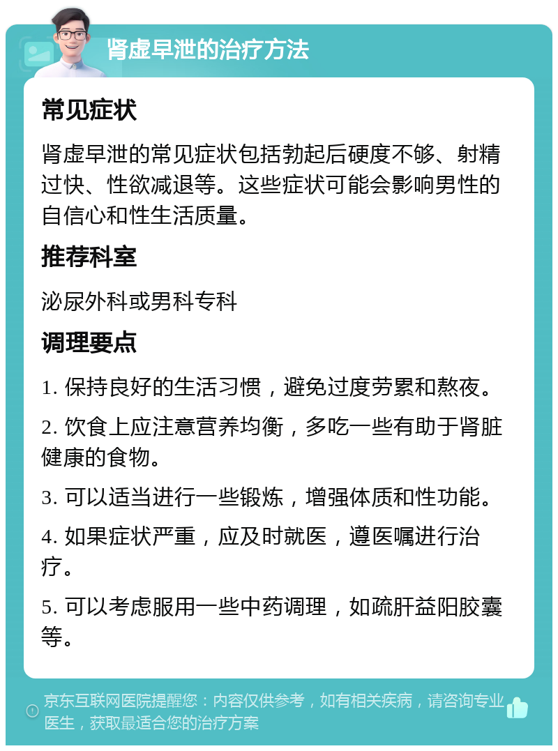 肾虚早泄的治疗方法 常见症状 肾虚早泄的常见症状包括勃起后硬度不够、射精过快、性欲减退等。这些症状可能会影响男性的自信心和性生活质量。 推荐科室 泌尿外科或男科专科 调理要点 1. 保持良好的生活习惯，避免过度劳累和熬夜。 2. 饮食上应注意营养均衡，多吃一些有助于肾脏健康的食物。 3. 可以适当进行一些锻炼，增强体质和性功能。 4. 如果症状严重，应及时就医，遵医嘱进行治疗。 5. 可以考虑服用一些中药调理，如疏肝益阳胶囊等。