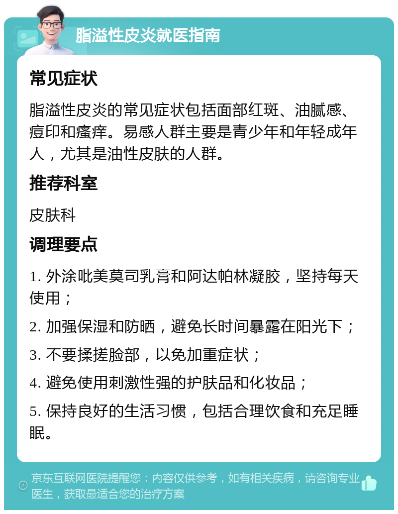 脂溢性皮炎就医指南 常见症状 脂溢性皮炎的常见症状包括面部红斑、油腻感、痘印和瘙痒。易感人群主要是青少年和年轻成年人，尤其是油性皮肤的人群。 推荐科室 皮肤科 调理要点 1. 外涂吡美莫司乳膏和阿达帕林凝胶，坚持每天使用； 2. 加强保湿和防晒，避免长时间暴露在阳光下； 3. 不要揉搓脸部，以免加重症状； 4. 避免使用刺激性强的护肤品和化妆品； 5. 保持良好的生活习惯，包括合理饮食和充足睡眠。