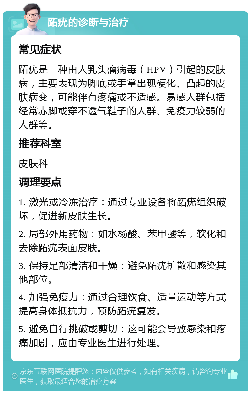 跖疣的诊断与治疗 常见症状 跖疣是一种由人乳头瘤病毒（HPV）引起的皮肤病，主要表现为脚底或手掌出现硬化、凸起的皮肤病变，可能伴有疼痛或不适感。易感人群包括经常赤脚或穿不透气鞋子的人群、免疫力较弱的人群等。 推荐科室 皮肤科 调理要点 1. 激光或冷冻治疗：通过专业设备将跖疣组织破坏，促进新皮肤生长。 2. 局部外用药物：如水杨酸、苯甲酸等，软化和去除跖疣表面皮肤。 3. 保持足部清洁和干燥：避免跖疣扩散和感染其他部位。 4. 加强免疫力：通过合理饮食、适量运动等方式提高身体抵抗力，预防跖疣复发。 5. 避免自行挑破或剪切：这可能会导致感染和疼痛加剧，应由专业医生进行处理。