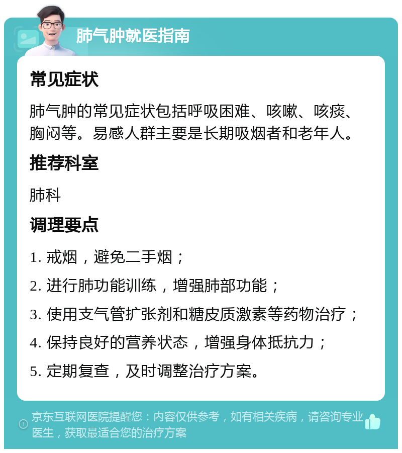 肺气肿就医指南 常见症状 肺气肿的常见症状包括呼吸困难、咳嗽、咳痰、胸闷等。易感人群主要是长期吸烟者和老年人。 推荐科室 肺科 调理要点 1. 戒烟，避免二手烟； 2. 进行肺功能训练，增强肺部功能； 3. 使用支气管扩张剂和糖皮质激素等药物治疗； 4. 保持良好的营养状态，增强身体抵抗力； 5. 定期复查，及时调整治疗方案。