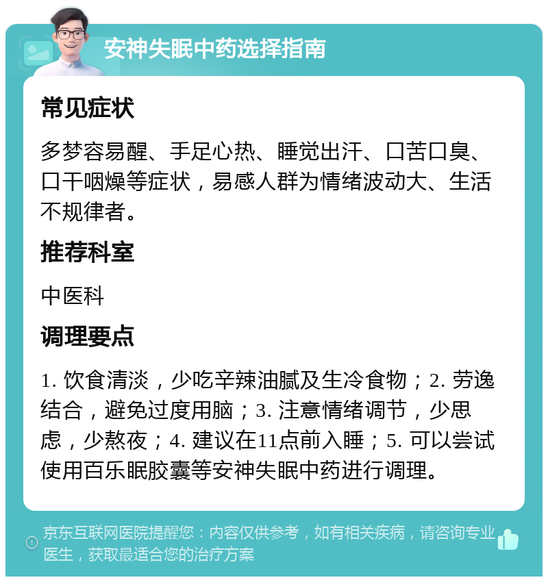 安神失眠中药选择指南 常见症状 多梦容易醒、手足心热、睡觉出汗、口苦口臭、口干咽燥等症状，易感人群为情绪波动大、生活不规律者。 推荐科室 中医科 调理要点 1. 饮食清淡，少吃辛辣油腻及生冷食物；2. 劳逸结合，避免过度用脑；3. 注意情绪调节，少思虑，少熬夜；4. 建议在11点前入睡；5. 可以尝试使用百乐眠胶囊等安神失眠中药进行调理。