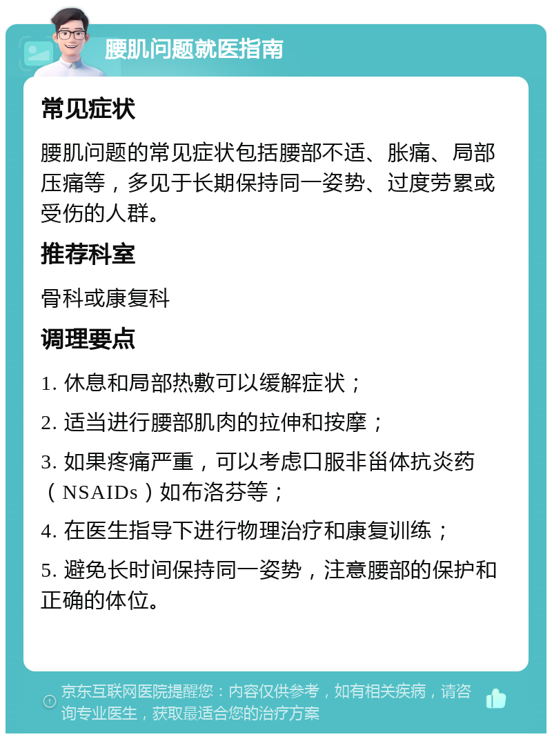 腰肌问题就医指南 常见症状 腰肌问题的常见症状包括腰部不适、胀痛、局部压痛等，多见于长期保持同一姿势、过度劳累或受伤的人群。 推荐科室 骨科或康复科 调理要点 1. 休息和局部热敷可以缓解症状； 2. 适当进行腰部肌肉的拉伸和按摩； 3. 如果疼痛严重，可以考虑口服非甾体抗炎药（NSAIDs）如布洛芬等； 4. 在医生指导下进行物理治疗和康复训练； 5. 避免长时间保持同一姿势，注意腰部的保护和正确的体位。