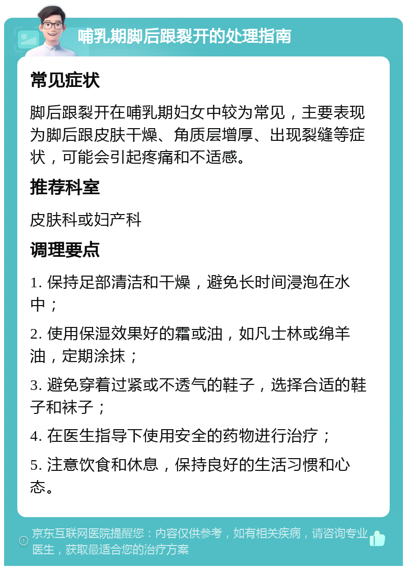 哺乳期脚后跟裂开的处理指南 常见症状 脚后跟裂开在哺乳期妇女中较为常见，主要表现为脚后跟皮肤干燥、角质层增厚、出现裂缝等症状，可能会引起疼痛和不适感。 推荐科室 皮肤科或妇产科 调理要点 1. 保持足部清洁和干燥，避免长时间浸泡在水中； 2. 使用保湿效果好的霜或油，如凡士林或绵羊油，定期涂抹； 3. 避免穿着过紧或不透气的鞋子，选择合适的鞋子和袜子； 4. 在医生指导下使用安全的药物进行治疗； 5. 注意饮食和休息，保持良好的生活习惯和心态。