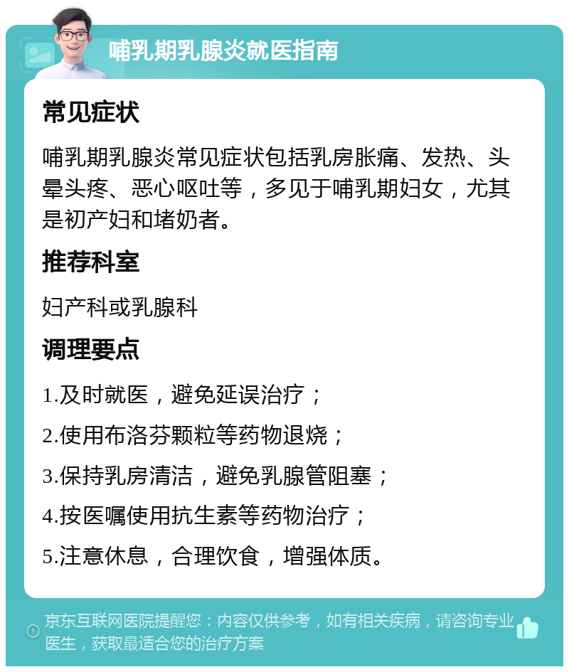 哺乳期乳腺炎就医指南 常见症状 哺乳期乳腺炎常见症状包括乳房胀痛、发热、头晕头疼、恶心呕吐等，多见于哺乳期妇女，尤其是初产妇和堵奶者。 推荐科室 妇产科或乳腺科 调理要点 1.及时就医，避免延误治疗； 2.使用布洛芬颗粒等药物退烧； 3.保持乳房清洁，避免乳腺管阻塞； 4.按医嘱使用抗生素等药物治疗； 5.注意休息，合理饮食，增强体质。