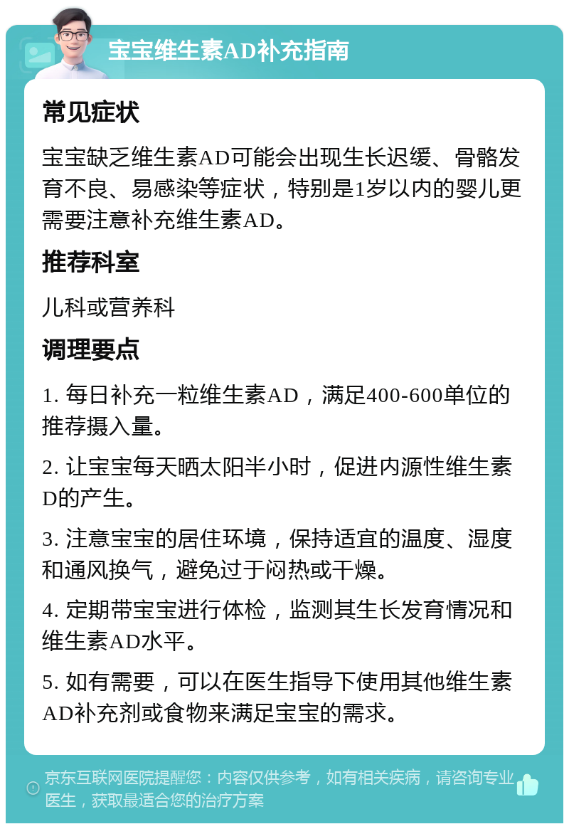 宝宝维生素AD补充指南 常见症状 宝宝缺乏维生素AD可能会出现生长迟缓、骨骼发育不良、易感染等症状，特别是1岁以内的婴儿更需要注意补充维生素AD。 推荐科室 儿科或营养科 调理要点 1. 每日补充一粒维生素AD，满足400-600单位的推荐摄入量。 2. 让宝宝每天晒太阳半小时，促进内源性维生素D的产生。 3. 注意宝宝的居住环境，保持适宜的温度、湿度和通风换气，避免过于闷热或干燥。 4. 定期带宝宝进行体检，监测其生长发育情况和维生素AD水平。 5. 如有需要，可以在医生指导下使用其他维生素AD补充剂或食物来满足宝宝的需求。