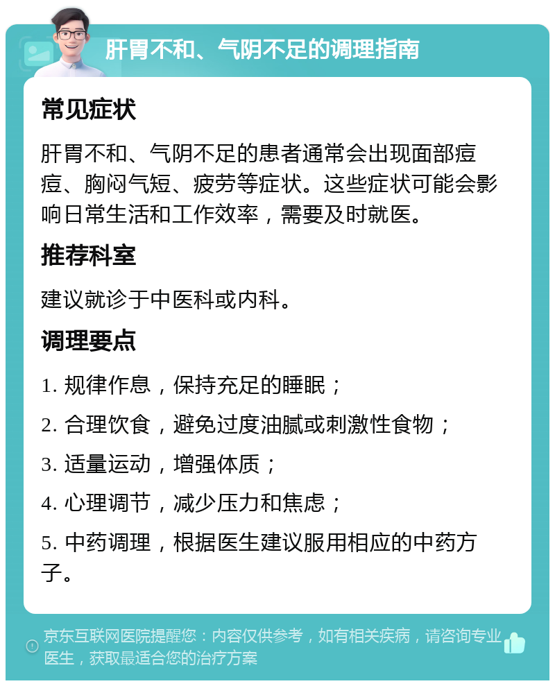 肝胃不和、气阴不足的调理指南 常见症状 肝胃不和、气阴不足的患者通常会出现面部痘痘、胸闷气短、疲劳等症状。这些症状可能会影响日常生活和工作效率，需要及时就医。 推荐科室 建议就诊于中医科或内科。 调理要点 1. 规律作息，保持充足的睡眠； 2. 合理饮食，避免过度油腻或刺激性食物； 3. 适量运动，增强体质； 4. 心理调节，减少压力和焦虑； 5. 中药调理，根据医生建议服用相应的中药方子。