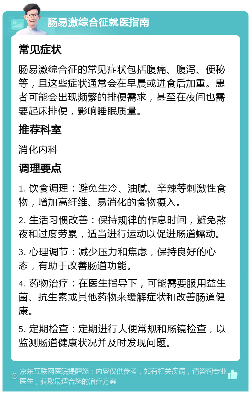 肠易激综合征就医指南 常见症状 肠易激综合征的常见症状包括腹痛、腹泻、便秘等，且这些症状通常会在早晨或进食后加重。患者可能会出现频繁的排便需求，甚至在夜间也需要起床排便，影响睡眠质量。 推荐科室 消化内科 调理要点 1. 饮食调理：避免生冷、油腻、辛辣等刺激性食物，增加高纤维、易消化的食物摄入。 2. 生活习惯改善：保持规律的作息时间，避免熬夜和过度劳累，适当进行运动以促进肠道蠕动。 3. 心理调节：减少压力和焦虑，保持良好的心态，有助于改善肠道功能。 4. 药物治疗：在医生指导下，可能需要服用益生菌、抗生素或其他药物来缓解症状和改善肠道健康。 5. 定期检查：定期进行大便常规和肠镜检查，以监测肠道健康状况并及时发现问题。