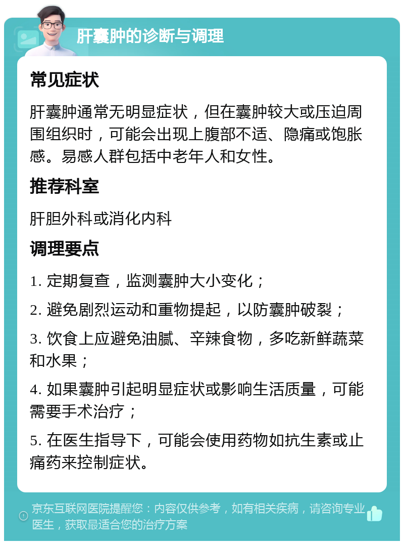 肝囊肿的诊断与调理 常见症状 肝囊肿通常无明显症状，但在囊肿较大或压迫周围组织时，可能会出现上腹部不适、隐痛或饱胀感。易感人群包括中老年人和女性。 推荐科室 肝胆外科或消化内科 调理要点 1. 定期复查，监测囊肿大小变化； 2. 避免剧烈运动和重物提起，以防囊肿破裂； 3. 饮食上应避免油腻、辛辣食物，多吃新鲜蔬菜和水果； 4. 如果囊肿引起明显症状或影响生活质量，可能需要手术治疗； 5. 在医生指导下，可能会使用药物如抗生素或止痛药来控制症状。