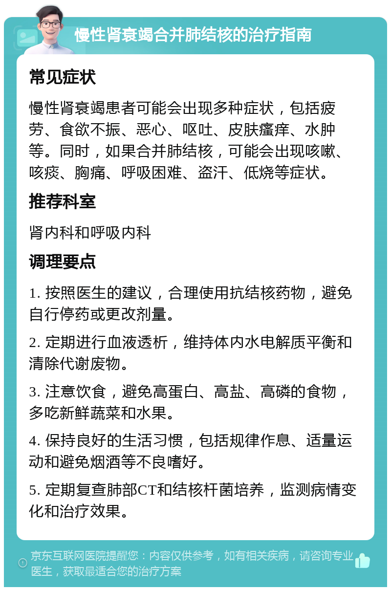 慢性肾衰竭合并肺结核的治疗指南 常见症状 慢性肾衰竭患者可能会出现多种症状，包括疲劳、食欲不振、恶心、呕吐、皮肤瘙痒、水肿等。同时，如果合并肺结核，可能会出现咳嗽、咳痰、胸痛、呼吸困难、盗汗、低烧等症状。 推荐科室 肾内科和呼吸内科 调理要点 1. 按照医生的建议，合理使用抗结核药物，避免自行停药或更改剂量。 2. 定期进行血液透析，维持体内水电解质平衡和清除代谢废物。 3. 注意饮食，避免高蛋白、高盐、高磷的食物，多吃新鲜蔬菜和水果。 4. 保持良好的生活习惯，包括规律作息、适量运动和避免烟酒等不良嗜好。 5. 定期复查肺部CT和结核杆菌培养，监测病情变化和治疗效果。