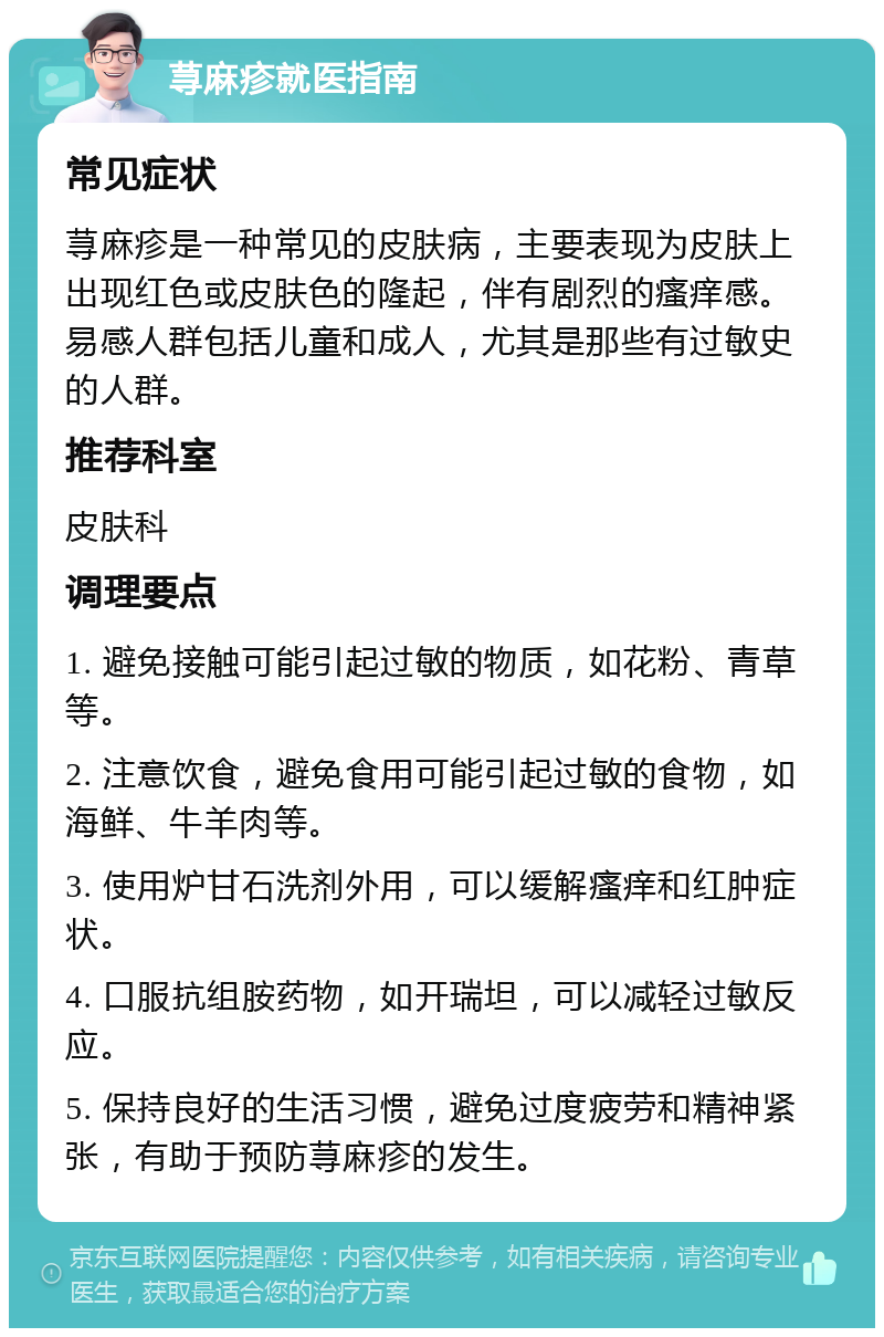 荨麻疹就医指南 常见症状 荨麻疹是一种常见的皮肤病，主要表现为皮肤上出现红色或皮肤色的隆起，伴有剧烈的瘙痒感。易感人群包括儿童和成人，尤其是那些有过敏史的人群。 推荐科室 皮肤科 调理要点 1. 避免接触可能引起过敏的物质，如花粉、青草等。 2. 注意饮食，避免食用可能引起过敏的食物，如海鲜、牛羊肉等。 3. 使用炉甘石洗剂外用，可以缓解瘙痒和红肿症状。 4. 口服抗组胺药物，如开瑞坦，可以减轻过敏反应。 5. 保持良好的生活习惯，避免过度疲劳和精神紧张，有助于预防荨麻疹的发生。