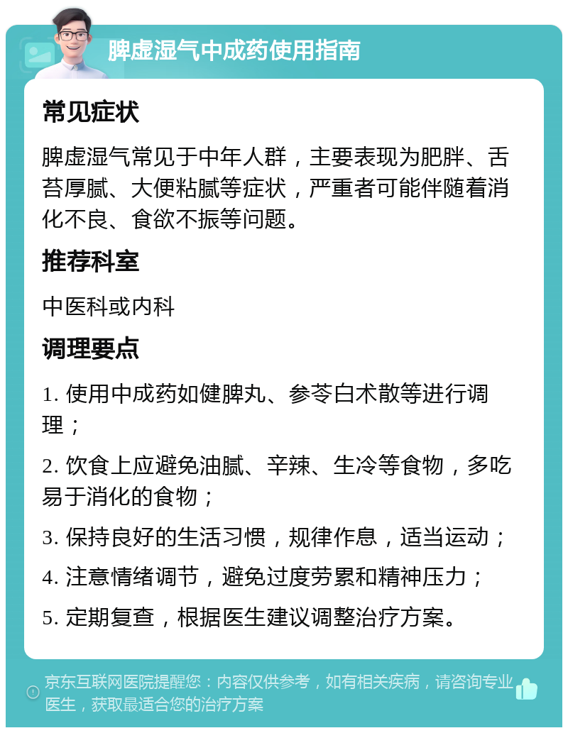 脾虚湿气中成药使用指南 常见症状 脾虚湿气常见于中年人群，主要表现为肥胖、舌苔厚腻、大便粘腻等症状，严重者可能伴随着消化不良、食欲不振等问题。 推荐科室 中医科或内科 调理要点 1. 使用中成药如健脾丸、参苓白术散等进行调理； 2. 饮食上应避免油腻、辛辣、生冷等食物，多吃易于消化的食物； 3. 保持良好的生活习惯，规律作息，适当运动； 4. 注意情绪调节，避免过度劳累和精神压力； 5. 定期复查，根据医生建议调整治疗方案。