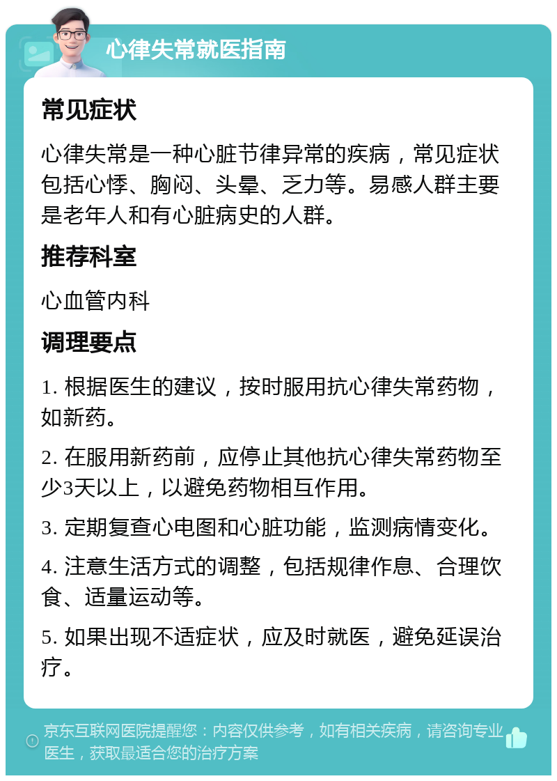 心律失常就医指南 常见症状 心律失常是一种心脏节律异常的疾病，常见症状包括心悸、胸闷、头晕、乏力等。易感人群主要是老年人和有心脏病史的人群。 推荐科室 心血管内科 调理要点 1. 根据医生的建议，按时服用抗心律失常药物，如新药。 2. 在服用新药前，应停止其他抗心律失常药物至少3天以上，以避免药物相互作用。 3. 定期复查心电图和心脏功能，监测病情变化。 4. 注意生活方式的调整，包括规律作息、合理饮食、适量运动等。 5. 如果出现不适症状，应及时就医，避免延误治疗。