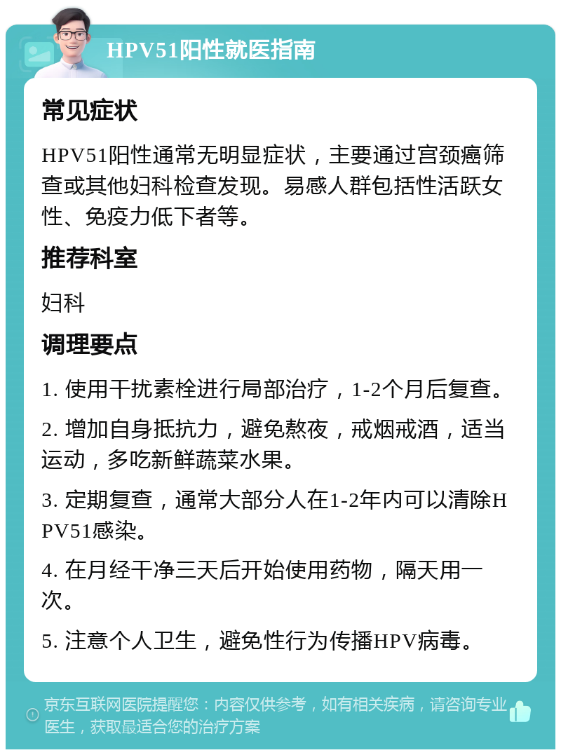 HPV51阳性就医指南 常见症状 HPV51阳性通常无明显症状，主要通过宫颈癌筛查或其他妇科检查发现。易感人群包括性活跃女性、免疫力低下者等。 推荐科室 妇科 调理要点 1. 使用干扰素栓进行局部治疗，1-2个月后复查。 2. 增加自身抵抗力，避免熬夜，戒烟戒酒，适当运动，多吃新鲜蔬菜水果。 3. 定期复查，通常大部分人在1-2年内可以清除HPV51感染。 4. 在月经干净三天后开始使用药物，隔天用一次。 5. 注意个人卫生，避免性行为传播HPV病毒。