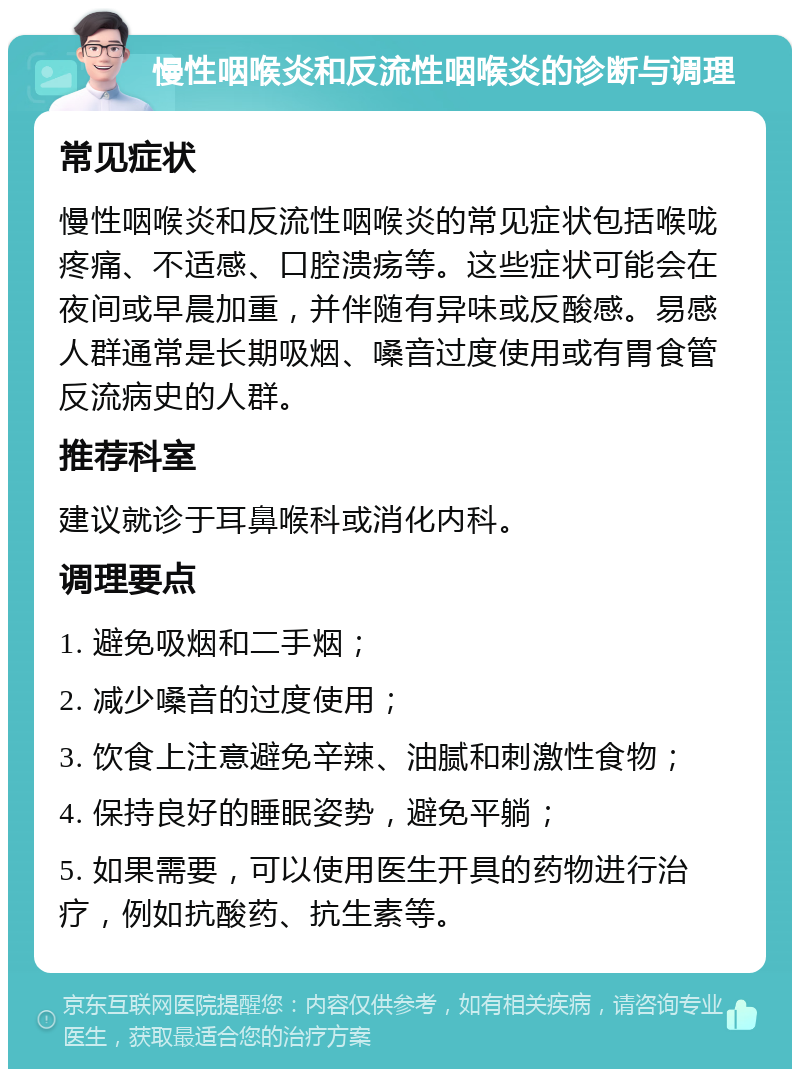 慢性咽喉炎和反流性咽喉炎的诊断与调理 常见症状 慢性咽喉炎和反流性咽喉炎的常见症状包括喉咙疼痛、不适感、口腔溃疡等。这些症状可能会在夜间或早晨加重，并伴随有异味或反酸感。易感人群通常是长期吸烟、嗓音过度使用或有胃食管反流病史的人群。 推荐科室 建议就诊于耳鼻喉科或消化内科。 调理要点 1. 避免吸烟和二手烟； 2. 减少嗓音的过度使用； 3. 饮食上注意避免辛辣、油腻和刺激性食物； 4. 保持良好的睡眠姿势，避免平躺； 5. 如果需要，可以使用医生开具的药物进行治疗，例如抗酸药、抗生素等。