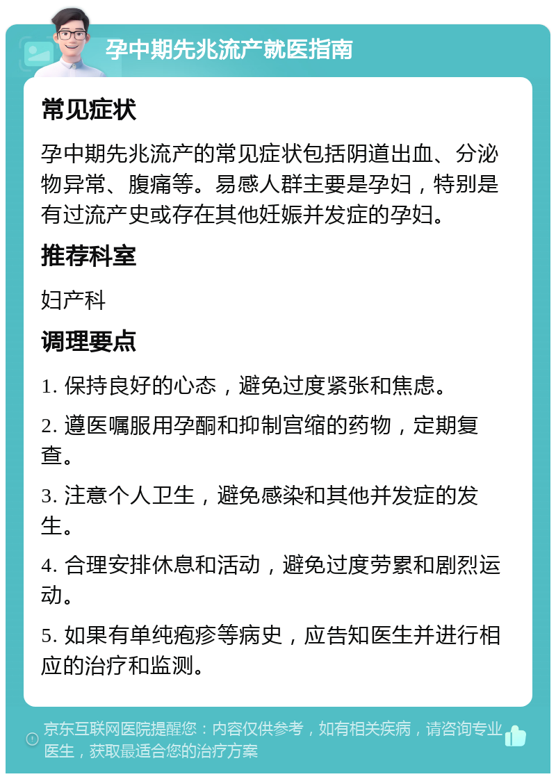 孕中期先兆流产就医指南 常见症状 孕中期先兆流产的常见症状包括阴道出血、分泌物异常、腹痛等。易感人群主要是孕妇，特别是有过流产史或存在其他妊娠并发症的孕妇。 推荐科室 妇产科 调理要点 1. 保持良好的心态，避免过度紧张和焦虑。 2. 遵医嘱服用孕酮和抑制宫缩的药物，定期复查。 3. 注意个人卫生，避免感染和其他并发症的发生。 4. 合理安排休息和活动，避免过度劳累和剧烈运动。 5. 如果有单纯疱疹等病史，应告知医生并进行相应的治疗和监测。