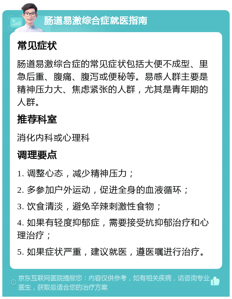 肠道易激综合症就医指南 常见症状 肠道易激综合症的常见症状包括大便不成型、里急后重、腹痛、腹泻或便秘等。易感人群主要是精神压力大、焦虑紧张的人群，尤其是青年期的人群。 推荐科室 消化内科或心理科 调理要点 1. 调整心态，减少精神压力； 2. 多参加户外运动，促进全身的血液循环； 3. 饮食清淡，避免辛辣刺激性食物； 4. 如果有轻度抑郁症，需要接受抗抑郁治疗和心理治疗； 5. 如果症状严重，建议就医，遵医嘱进行治疗。