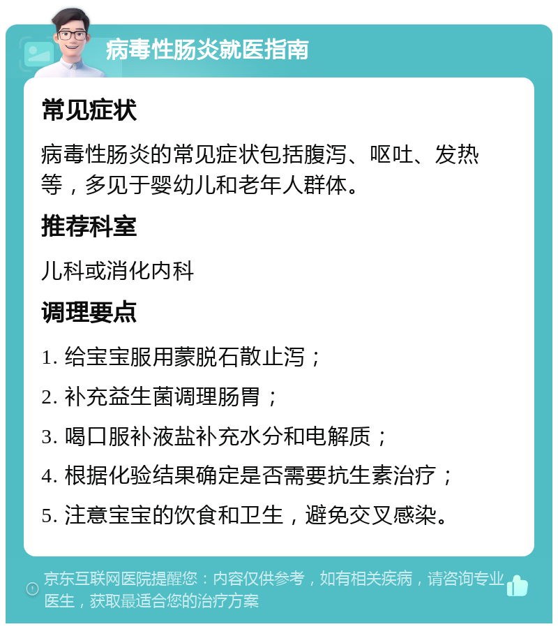 病毒性肠炎就医指南 常见症状 病毒性肠炎的常见症状包括腹泻、呕吐、发热等，多见于婴幼儿和老年人群体。 推荐科室 儿科或消化内科 调理要点 1. 给宝宝服用蒙脱石散止泻； 2. 补充益生菌调理肠胃； 3. 喝口服补液盐补充水分和电解质； 4. 根据化验结果确定是否需要抗生素治疗； 5. 注意宝宝的饮食和卫生，避免交叉感染。