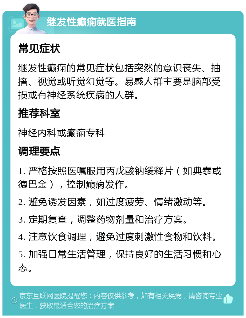 继发性癫痫就医指南 常见症状 继发性癫痫的常见症状包括突然的意识丧失、抽搐、视觉或听觉幻觉等。易感人群主要是脑部受损或有神经系统疾病的人群。 推荐科室 神经内科或癫痫专科 调理要点 1. 严格按照医嘱服用丙戊酸钠缓释片（如典泰或德巴金），控制癫痫发作。 2. 避免诱发因素，如过度疲劳、情绪激动等。 3. 定期复查，调整药物剂量和治疗方案。 4. 注意饮食调理，避免过度刺激性食物和饮料。 5. 加强日常生活管理，保持良好的生活习惯和心态。