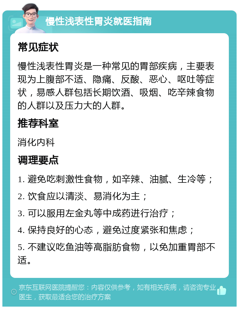 慢性浅表性胃炎就医指南 常见症状 慢性浅表性胃炎是一种常见的胃部疾病，主要表现为上腹部不适、隐痛、反酸、恶心、呕吐等症状，易感人群包括长期饮酒、吸烟、吃辛辣食物的人群以及压力大的人群。 推荐科室 消化内科 调理要点 1. 避免吃刺激性食物，如辛辣、油腻、生冷等； 2. 饮食应以清淡、易消化为主； 3. 可以服用左金丸等中成药进行治疗； 4. 保持良好的心态，避免过度紧张和焦虑； 5. 不建议吃鱼油等高脂肪食物，以免加重胃部不适。