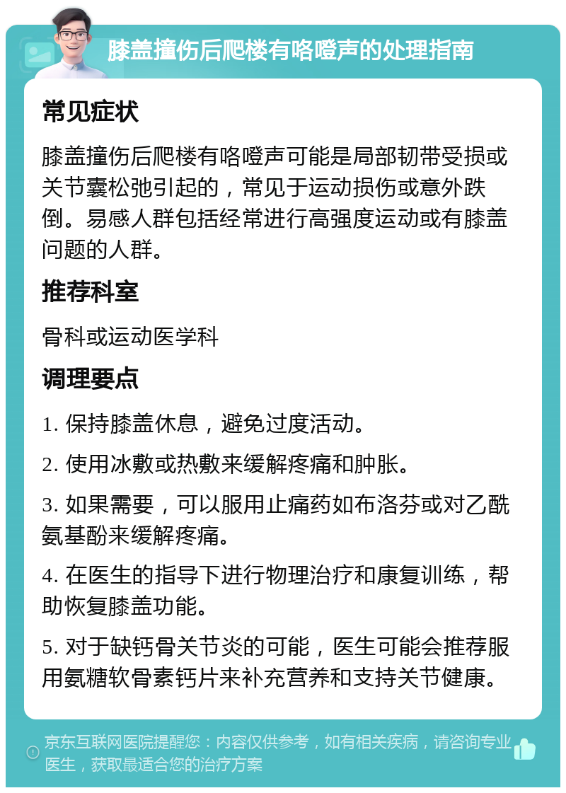 膝盖撞伤后爬楼有咯噔声的处理指南 常见症状 膝盖撞伤后爬楼有咯噔声可能是局部韧带受损或关节囊松弛引起的，常见于运动损伤或意外跌倒。易感人群包括经常进行高强度运动或有膝盖问题的人群。 推荐科室 骨科或运动医学科 调理要点 1. 保持膝盖休息，避免过度活动。 2. 使用冰敷或热敷来缓解疼痛和肿胀。 3. 如果需要，可以服用止痛药如布洛芬或对乙酰氨基酚来缓解疼痛。 4. 在医生的指导下进行物理治疗和康复训练，帮助恢复膝盖功能。 5. 对于缺钙骨关节炎的可能，医生可能会推荐服用氨糖软骨素钙片来补充营养和支持关节健康。